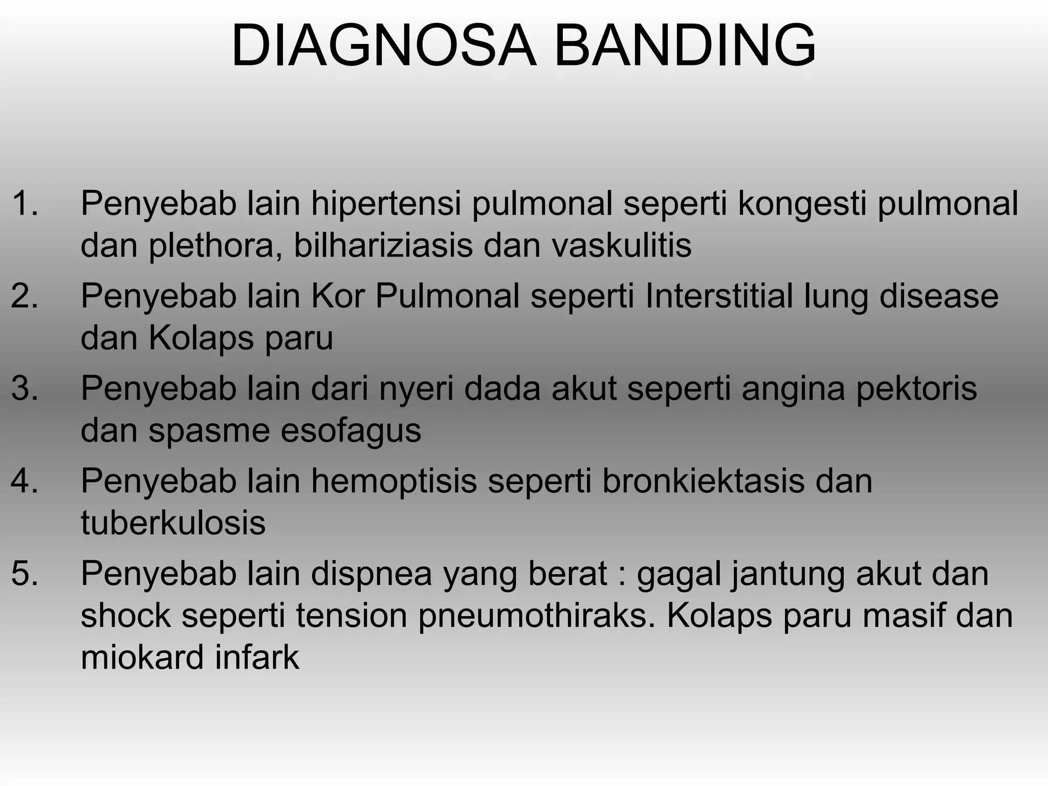 DIAGNOSA BANDING

1.   Penyebab lain hipertensi pulmonal seperti kongesti pulmonal
     dan plethora, bilhariziasis dan vaskulitis
2.   Penyebab lain Kor Pulmonal seperti Interstitial lung disease
     dan Kolaps paru
3.   Penyebab lain dari nyeri dada akut seperti angina pektoris
     dan spasme esofagus
4.   Penyebab lain hemoptisis seperti bronkiektasis dan
     tuberkulosis
5.   Penyebab lain dispnea yang berat : gagal jantung akut dan
     shock seperti tension pneumothiraks. Kolaps paru masif dan
     miokard infark
 