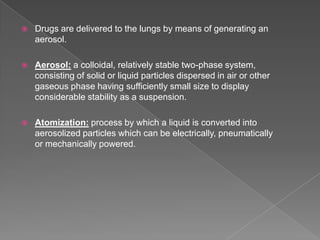   Drugs are delivered to the lungs by means of generating an
    aerosol.

   Aerosol: a colloidal, relatively stable two-phase system,
    consisting of solid or liquid particles dispersed in air or other
    gaseous phase having sufficiently small size to display
    considerable stability as a suspension.

   Atomization: process by which a liquid is converted into
    aerosolized particles which can be electrically, pneumatically
    or mechanically powered.
 
