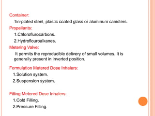 Container:
  Tin-plated steel, plastic coated glass or aluminum canisters.
Propellants:
  1.Chloroflurocarbons.
  2.Hydroflouroalkanes.
Metering Valve:
   It permits the reproducible delivery of small volumes. It is
  generally present in inverted position.

Formulation Metered Dose Inhalers:
 1.Solution system.
 2.Suspension system.

Filling Metered Dose Inhalers:
  1.Cold Filling.
  2.Pressure Filling.
 