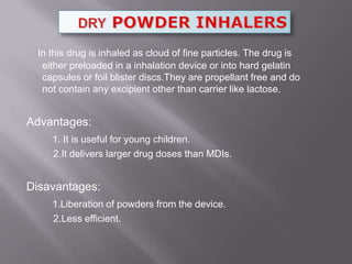 In this drug is inhaled as cloud of fine particles. The drug is
  either preloaded in a inhalation device or into hard gelatin
  capsules or foil blister discs.They are propellant free and do
  not contain any excipient other than carrier like lactose.


Advantages:
    1. It is useful for young children.
    2.It delivers larger drug doses than MDIs.


Disavantages:
    1.Liberation of powders from the device.
    2.Less efficient.
 