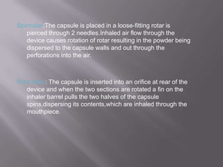 Spinhaler:The capsule is placed in a loose-fitting rotar is
   pierced through 2 needles.Inhaled air flow through the
   device causes rotation of rotar resulting in the powder being
   dispersed to the capsule walls and out through the
   perforations into the air.



Rota haler: The capsule is inserted into an orifice at rear of the
   device and when the two sections are rotated a fin on the
   inhaler barrel pulls the two halves of the capsule
   spins,dispersing its contents,which are inhaled through the
   mouthpiece.
 