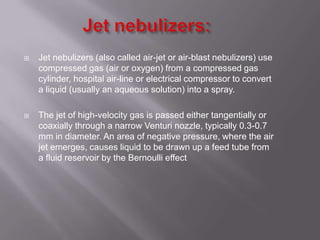    Jet nebulizers (also called air-jet or air-blast nebulizers) use
    compressed gas (air or oxygen) from a compressed gas
    cylinder, hospital air-line or electrical compressor to convert
    a liquid (usually an aqueous solution) into a spray.

   The jet of high-velocity gas is passed either tangentially or
    coaxially through a narrow Venturi nozzle, typically 0.3-0.7
    mm in diameter. An area of negative pressure, where the air
    jet emerges, causes liquid to be drawn up a feed tube from
    a fluid reservoir by the Bernoulli effect
 
