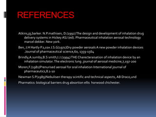 REFERENCES
Atkins,pj,barker. N.P.mathisen, D.(1992) The design and development of inhalation drug
    delivery systems in Hickey ASJ (ed). Pharmaceutical inhalation aerosal technology
    marcel dekker. New york.
Ben, J.H Hartly P.s,cox J.S.G(1971)Dry powder aerosals A new powder inhalation devices
   .Journal of pharmaceutical science,60, 1359-1564
Brindly,A.sumby,B.S smith,I.J.(1994) THE Charecteraisation of inhalation device by an
    inhalation simulator. The electronic lung .journal of aerosal medicine,7,197-200
Moren,F.(1981)Prenurised aerosal for oral inhalation International journal of
   pharmaceutics,8.1-10
Newman S.P(1989)Nebulisen therapy scintific and technical aspects, AB Draco,und
Pharmatics: biological barriers drug absortion ellis horwood chichester.
 