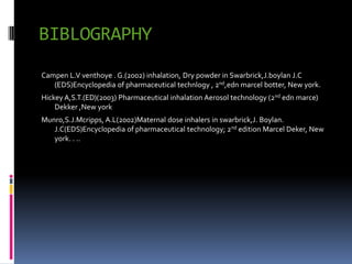 BIBLOGRAPHY
Campen L.V venthoye . G.(2002) inhalation, Dry powder in Swarbrick,J.boylan J.C
   (EDS)Encyclopedia of pharmaceutical technlogy , 2nd,edn marcel botter, New york.
Hickey A,S.T.(ED)(2003) Pharmaceutical inhalation Aerosol technology (2nd edn marce)
    Dekker ,New york
Munro,S.J.Mcripps, A.L(2002)Maternal dose inhalers in swarbrick,J. Boylan.
   J.C(EDS)Encyclopedia of pharmaceutical technology; 2nd edition Marcel Deker, New
   york. . ..
 