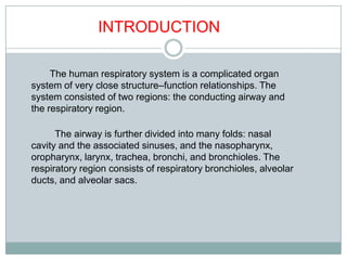 INTRODUCTION

     The human respiratory system is a complicated organ
system of very close structure–function relationships. The
system consisted of two regions: the conducting airway and
the respiratory region.

      The airway is further divided into many folds: nasal
cavity and the associated sinuses, and the nasopharynx,
oropharynx, larynx, trachea, bronchi, and bronchioles. The
respiratory region consists of respiratory bronchioles, alveolar
ducts, and alveolar sacs.
 