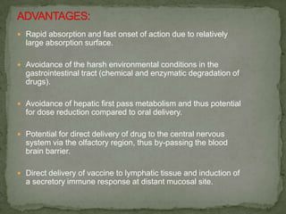  Rapid absorption and fast onset of action due to relatively
  large absorption surface.

 Avoidance of the harsh environmental conditions in the
  gastrointestinal tract (chemical and enzymatic degradation of
  drugs).

 Avoidance of hepatic first pass metabolism and thus potential
  for dose reduction compared to oral delivery.

 Potential for direct delivery of drug to the central nervous
  system via the olfactory region, thus by-passing the blood
  brain barrier.

 Direct delivery of vaccine to lymphatic tissue and induction of
  a secretory immune response at distant mucosal site.
 