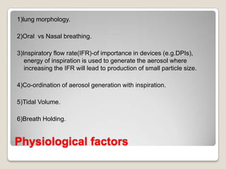 1)lung morphology.

2)Oral vs Nasal breathing.

3)Inspiratory flow rate(IFR)-of importance in devices (e.g.DPIs),
   energy of inspiration is used to generate the aerosol where
   increasing the IFR will lead to production of small particle size.

4)Co-ordination of aerosol generation with inspiration.

5)Tidal Volume.

6)Breath Holding.


Physiological factors
 