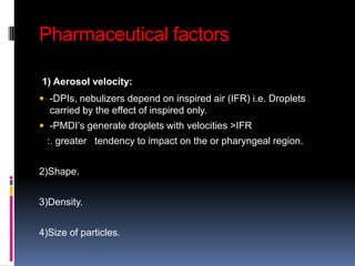 Pharmaceutical factors

1) Aerosol velocity:
 -DPIs, nebulizers depend on inspired air (IFR) i.e. Droplets
  carried by the effect of inspired only.
 -PMDI’s generate droplets with velocities >IFR
 :. greater tendency to impact on the or pharyngeal region.


2)Shape.


3)Density.


4)Size of particles.
 