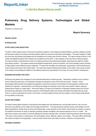 Find Industry reports, Company profiles
ReportLinker                                                                                and Market Statistics
                                             >> Get this Report Now by email!



Pulmonary Drug Delivery Systems: Technologies and Global
Markets
Published on January 2012

                                                                                                             Report Summary

REPORT SCOPE


INTRODUCTION


STUDY GOALS AND OBJECTIVES


This BCC market research report, Pulmonary Drug Delivery Systems: Technologies and Global Markets, provides a detailed overview
and thorough analysis of the present and future global market for pulmonary drug delivery technologies. This report analyzes in detail
the pulmonary drug delivery technologies that are available and currently used and their markets. This report includes products in this
market and detailed analyses of the markets and competitive environments. It also analyzes current and future market prospects.
The report provides a comprehensive review of emerging pulmonary drug delivery technologies, particularly with regard to inhaled
drug delivery systems. The analysis reviews technological developments, product innovations, and recent strategic industry activities
of major players across different product categories. It reviews their strengths and weaknesses, opportunities, and the threats facing
various devices and drugs in this market space. The report also reviews developments already on the market, major issues involved
in the research and development (R&D) of more effective devices for drug delivery to the lungs, and new products in development.


REASONS FOR DOING THE STUDY


Pulmonary drug delivery has emerged as a more relevant alternative for delivering drugs. Respiratory conditions such as asthma,
chronic obstructive pulmonary, and emphysema disease are therapeutic areas of the pulmonary sector. However, recent
technological advancements have applied the application of pulmonary devices to the treatment of nonrespiratory conditions such
diabetes and migraines. Advancements in formulating technology are expected to push sales of dry powder inhalers, replacing
metered-dose inhalers to a large extent. Pulmonary delivery of drugs for the treatment of respiratory diseases stems from the fact
that topical drug deposition to the infected lung gives a fast therapeutic effect and reduces side effects associated with key drugs.
There is a need to understand the trends in this market, currently available devices and their problems, and the latest developments
for drug delivery to the lungs.


SCOPE AND FORMAT


The report reviews global markets for drug delivery technologies and new developments, and forecasts trends for use of current
devices for drug delivery and for safety and toxicology through 2016. The report presents important devices, technologies, and the
latest developments, market share by device and disease type, current products on the market, market share by company or product,
and statistical information for types of respiratory diseases prevalent worldwide, with special emphasis on the U.S. market. The
report also includes current issues and trends affecting the industry including costs, and factors influencing demand will be discussed.
The report covers products in development, new technologies, trends, alliances, patents, and mergers. The report offers market data
with respect to segments and geography. It also provides market trends with respect to drivers, restraints, and opportunities.


INTENDED AUDIENCE



Pulmonary Drug Delivery Systems: Technologies and Global Markets (From Slideshare)                                               Page 1/12
 