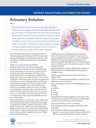 American Thoracic Society
PATIENT EDUCATION | INFORMATION SERIES
www.thoracic.org
CLIP
AND
COPY
Most blood clots that end up in the lungs first form in
the legs as deep vein thrombosis (DVT).This fact sheet
will discuss the diagnosis of pulmonary embolism. Part
2 will discuss treatment and prevention of pulmonary
embolism.
What is an acute pulmonary embolism?
Embolism (Em-bo-liz-m) refers to a blood clot
(embolus) that has broken off and is floating freely
in the blood vessel. It can travel to another area of
the body and cause a blockage of a blood vessel.
Sometimes there are multiple clots (called emboli).
Blood clots that do not travel and stay in the vein are
called DVTs. Most blood clots that become pulmonary
emboli form in veins in the leg. All veins in the body
drain blood into larger veins that carry blood to the
right side of the heart and on into the pulmonary
arteries. This embolus travels from veins into right
side of the heart. From the right side of the heart it
enters the main pulmonary artery and can get stuck
there or move further into one of the lungs. If there
are several clots, they can go into different areas of
one or both lungs.
When a blood clot is in a pulmonary artery, it blocks the
flow of blood to the lung that needs to pick up oxygen.
If not enough blood gets oxygen and moves to the left
side of the heart, the oxygen level in the body drops
dangerously low which can cause stress and damage to
all the organs in body including the brain, kidneys, and
heart. How severe this is depends on how much blood
flow is cut off to the lungs.
In addition, because of blockage, pressure increases
back on the right side of the heart.The right heart can
gets stretched and work harder.This can also affect the
left side of the heart which get squeezed because of
ballooned up (distended) right heart. If the left side of the
heart is not able to pump enough blood, a person’s blood
pressure also drops.
All of these effects can lead to death, either suddenly, or
if left untreated, in a short period after the pulmonary
embolism occurs.
What is a deep vein thrombosis (DVT) and how it is
related to PE?
A DVT is a clot that forms and builds up in the large veins
of legs or sometimes the arms.
Signs and symptoms of a DVT in the affected leg (or arm)
include,
■
■ swelling
■
■ pain
■
■ redness
■
■ warmth
Venous blood flow studies (doppler) can be done to look
for a blood clot.Treating a DVT promptly can help relieve
symptoms and prevent a pulmonary embolism.
What are risk factors for DVT or PE clots?
There are people who are at higher risk of a blood clot
because of:
■
■ An inherited condition such as a blood clotting
disorder. In some cases, a family history of blood clots
will be a clue to get checked for a genetic problem
Pulmonary Embolism
Part 1
Am J Respir Crit Care MedVol. 197, P15-P16, 2018
ATS Patient Education Series © 2018 AmericanThoracic Society
Blood flows through the lungs from the right side of the
heart to pick up oxygen and get rid of carbon dioxide (called
gas exchange).The blood then flows from the lungs back to
the left side of the heart to be pumped out to the rest of the
body. A pulmonary embolism (PE) is a blood clot that gets
into blood vessels in the lungs and prevents normal flow of
blood in that area.This blockage causes problems with gas
exchange. Depending on how big a clot and number of
vessels involved, it can be a life-threatening event.
Pulmonary Embolism
Left
atrium
Left
ventricle
Right
ventricle
Right
atrium
 