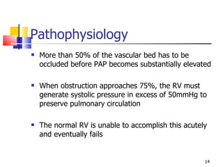 Pathophysiology More than 50% of the vascular bed has to be occluded before PAP becomes substantially elevated When obstruction approaches 75%, the RV must generate systolic pressure in excess of 50mmHg to preserve pulmonary circulation The normal RV is unable to accomplish this acutely and eventually fails 