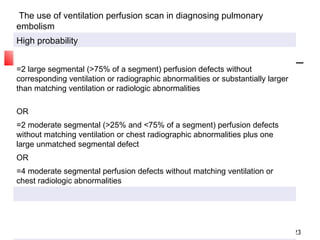 The use of ventilation perfusion scan in diagnosing pulmonary embolism High probability =2 large segmental (>75% of a segment) perfusion defects without corresponding ventilation or radiographic abnormalities or substantially larger than matching ventilation or radiologic abnormalities OR =2 moderate segmental (>25% and <75% of a segment) perfusion defects without matching ventilation or chest radiographic abnormalities plus one large unmatched segmental defect OR =4 moderate segmental perfusion defects without matching ventilation or chest radiologic abnormalities 