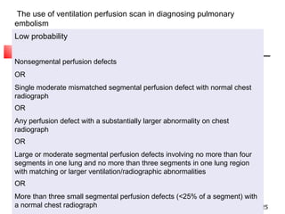 The use of ventilation perfusion scan in diagnosing pulmonary embolism Low probability Nonsegmental perfusion defects OR Single moderate mismatched segmental perfusion defect with normal chest radiograph OR Any perfusion defect with a substantially larger abnormality on chest radiograph OR Large or moderate segmental perfusion defects involving no more than four segments in one lung and no more than three segments in one lung region with matching or larger ventilation/radiographic abnormalities OR More than three small segmental perfusion defects (<25% of a segment) with a normal chest radiograph Very low probability Three or fewer small segmental perfusion defects with a normal chest radiograph Normal No perfusion defects present 