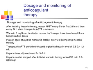 Dosage and monitoring of anticoagulant  therapy Dosage and monitoring of anticoagulant therapy After initiating heparin therapy, repeat APTT every 6 h for first 24 h and then every 24 h when therapeutic APTT is achieved Warfarin 5 mg/d can be started on day 1 of therapy; there is no benefit from higher starting doses Platelet count should be monitored at least every 3 d during initial heparin therapy Therapeutic APTT should correspond to plasma heparin level of 0.2 – 0.4 IU/mL Heparin is usually continued for 5 – 7 d Heparin can be stopped after 4 – 5 d of warfarin therapy when INR is in 2.0 – 3.0 range 
