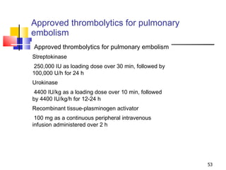 Approved thrombolytics for pulmonary embolism Approved thrombolytics for pulmonary embolism Streptokinase 250,000 IU as loading dose over 30 min, followed by 100,000 U/h for 24 h Urokinase 4400 IU/kg as a loading dose over 10 min, followed by 4400 IU/kg/h for 12-24 h Recombinant tissue-plasminogen activator 100 mg as a continuous peripheral intravenous infusion administered over 2 h 