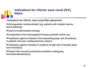 Indications for inferior vena caval (IVC) filters Indications for inferior vena caval filter placement Anticoagulation contraindicated (eg, patients with multiple trauma, active bleeding) Failure of antithrombotic therapy Complications from anticoagulant therapy preclude further use Prophylaxis against embolism from preexisting deep vein thrombosis in patients with poor cardiopulmonary reserve Prophylaxis against embolism in patients at high risk to develop deep vein thrombosis Patients with recurrent pulmonary embolism undergoing thromboendarterectomy 