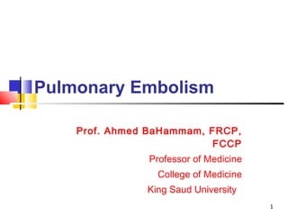 Pulmonary Embolism Prof. Ahmed BaHammam, FRCP, FCCP Professor of Medicine College of Medicine King Saud University  
