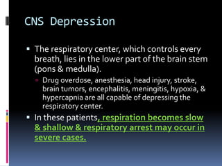 CNS Depression
 The respiratory center, which controls every
breath, lies in the lower part of the brain stem
(pons & medulla).
 Drug overdose, anesthesia, head injury, stroke,
brain tumors, encephalitis, meningitis, hypoxia, &
hypercapnia are all capable of depressing the
respiratory center.
 In these patients, respiration becomes slow
& shallow & respiratory arrest may occur in
severe cases.
 