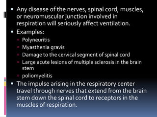  Any disease of the nerves, spinal cord, muscles,
or neuromuscular junction involved in
respiration will seriously affect ventilation.
 Examples:
 Polyneuritis
 Myasthenia gravis
 Damage to the cervical segment of spinal cord
 Large acute lesions of multiple sclerosis in the brain
stem
 poliomyelitis
 The impulse arising in the respiratory center
travel through nerves that extend from the brain
stem down the spinal cord to receptors in the
muscles of respiration.
 