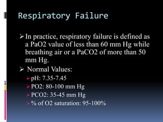 Respiratory Failure
In practice, respiratory failure is defined as
a PaO2 value of less than 60 mm Hg while
breathing air or a PaCO2 of more than 50
mm Hg.
 Normal Values:
pH: 7.35-7.45
PO2: 80-100 mm Hg
PCO2: 35-45 mm Hg
% of O2 saturation: 95-100%
 