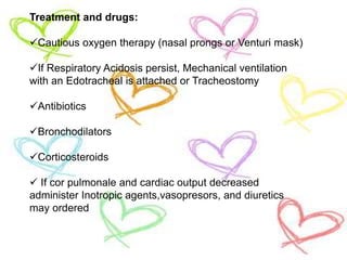 Treatment and drugs:
Cautious oxygen therapy (nasal prongs or Venturi mask)
If Respiratory Acidosis persist, Mechanical ventilation
with an Edotracheal is attached or Tracheostomy
Antibiotics
Bronchodilators
Corticosteroids
 If cor pulmonale and cardiac output decreased
administer Inotropic agents,vasopresors, and diuretics
may ordered
 