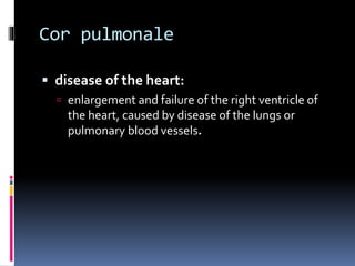Cor pulmonale
 disease of the heart:
 enlargement and failure of the right ventricle of
the heart, caused by disease of the lungs or
pulmonary blood vessels.
 