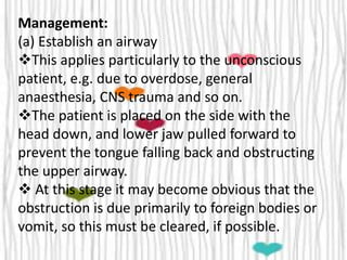 Management:
(a) Establish an airway
This applies particularly to the unconscious
patient, e.g. due to overdose, general
anaesthesia, CNS trauma and so on.
The patient is placed on the side with the
head down, and lower jaw pulled forward to
prevent the tongue falling back and obstructing
the upper airway.
 At this stage it may become obvious that the
obstruction is due primarily to foreign bodies or
vomit, so this must be cleared, if possible.
 
