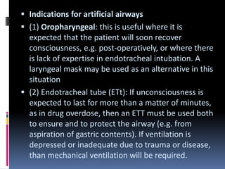  Indications for artificial airways
 (1) Oropharyngeal: this is useful where it is
expected that the patient will soon recover
consciousness, e.g. post-operatively, or where there
is lack of expertise in endotracheal intubation. A
laryngeal mask may be used as an alternative in this
situation
 (2) Endotracheal tube (ETt): If unconsciousness is
expected to last for more than a matter of minutes,
as in drug overdose, then an ETT must be used both
to ensure and to protect the airway (e.g. from
aspiration of gastric contents). If ventilation is
depressed or inadequate due to trauma or disease,
than mechanical ventilation will be required.
 