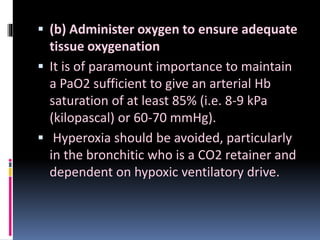  (b) Administer oxygen to ensure adequate
tissue oxygenation
 It is of paramount importance to maintain
a PaO2 sufficient to give an arterial Hb
saturation of at least 85% (i.e. 8-9 kPa
(kilopascal) or 60-70 mmHg).
 Hyperoxia should be avoided, particularly
in the bronchitic who is a CO2 retainer and
dependent on hypoxic ventilatory drive.
 