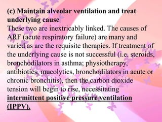 (c) Maintain alveolar ventilation and treat
underlying cause
These two are inextricably linked. The causes of
ARF (acute respiratory failure) are many and
varied as are the requisite therapies. If treatment of
the underlying cause is not successful (i.e. steroids,
bronchodilators in asthma; physiotherapy,
antibiotics, mucolytics, bronchodilators in acute or
chronic bronchitis), then the carbon dioxide
tension will begin to rise, necessitating
intermittent positive pressure ventilation
(IPPV).
 