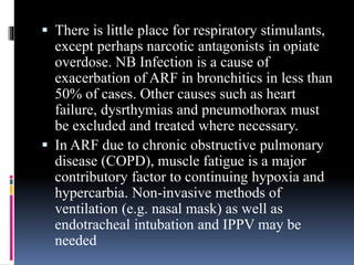  There is little place for respiratory stimulants,
except perhaps narcotic antagonists in opiate
overdose. NB Infection is a cause of
exacerbation of ARF in bronchitics in less than
50% of cases. Other causes such as heart
failure, dysrthymias and pneumothorax must
be excluded and treated where necessary.
 In ARF due to chronic obstructive pulmonary
disease (COPD), muscle fatigue is a major
contributory factor to continuing hypoxia and
hypercarbia. Non-invasive methods of
ventilation (e.g. nasal mask) as well as
endotracheal intubation and IPPV may be
needed
 