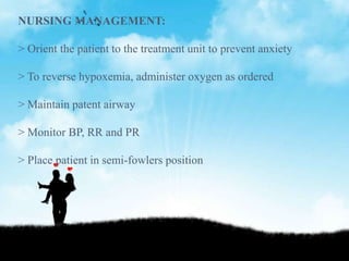 NURSING MANAGEMENT:
> Orient the patient to the treatment unit to prevent anxiety
> To reverse hypoxemia, administer oxygen as ordered
> Maintain patent airway
> Monitor BP, RR and PR
> Place patient in semi-fowlers position
 