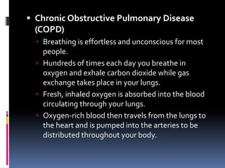  Chronic Obstructive Pulmonary Disease
(COPD)
 Breathing is effortless and unconscious for most
people.
 Hundreds of times each day you breathe in
oxygen and exhale carbon dioxide while gas
exchange takes place in your lungs.
 Fresh, inhaled oxygen is absorbed into the blood
circulating through your lungs.
 Oxygen-rich blood then travels from the lungs to
the heart and is pumped into the arteries to be
distributed throughout your body.
 