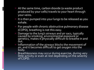  At the same time, carbon dioxide (a waste product
produced by your cells) travels to your heart through
your veins.
 It is then pumped into your lungs to be released as you
exhale.
 For people with chronic obstructive pulmonary disease
(COPD), breathing is not this easy.
 Damage to the lung’s airways and air sacs, typically
caused by smoking, environmental exposure or
genetics, makes it physically difficult to breathe in and
out.
 Inflammation of the airways blocks the movement of
air, and it becomes difficult to get oxygen into the
body.
 Breathlessness may occur during exercise, during very
little activity or even at rest depending on the severity
of COPD.
 