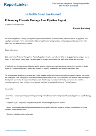 Find Industry reports, Company profiles
ReportLinker                                                                        and Market Statistics



                                             >> Get this Report Now by email!

Pulmonary Fibrosis Therapy Area Pipeline Report
Published on November 2010

                                                                                                              Report Summary



The Pulmonary Fibrosis Therapy Area Pipeline Report contains detailed information on the pulmonary fibrosis drug pipeline. This
report provides insight into the pipeline status of pulmonary fibrosis drugs by company and by stage as well as a summary of the
latest news and developments in this area.



Scope of the report:



Each Life Science Analytics' Therapy Area Pipeline Report provides the user with real detail on drug pipelines, by company and by
stage, for each specific therapy area. The latest news, by company, also ensures that each report is fresh and up-to-date.



In addition to new developments and disease specific pipeline projects, each report also contains extensive information in tabular
format on a company's full product pipeline and products by phase of development with regard to the therapy area.



Full pipeline details, by stage, are provided and include detailed product descriptions, information on partnering activity plus clinical
trial intelligence. Each Therapy Area Pipeline Report also provides detail on the top 20 companies with products in the early stage of
development and the top 20 companies with products in the late stage of development. Finally, each report also provides a
comparison with other major indications in the disease hub based on Marketed Products vs. Pipeline Products.



Key benefits



' Understand a company's strategic position by accessing detailed independent intelligence on its product pipeline for specific therapy
areas.


 ' Keep track of your competitors and partners by better understanding their product pipeline.


 ' Monitor a company's research effectiveness by determining pipeline depth and number of products in development by clinical
phase for specific disease areas.


 ' Maintain a critical competitive advantage.




Pulmonary Fibrosis Therapy Area Pipeline Report                                                                                   Page 1/4
 