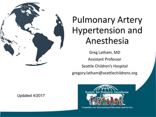 Pulmonary Artery
Hypertension and
Anesthesia
Greg Latham, MD
Assistant Professor
Seattle Children’s Hospital
gregory.latham@seattlechildrens.org
Updated 4/2017
 