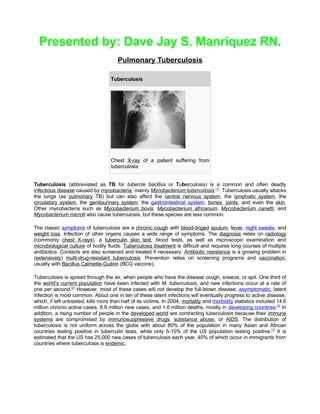 Presented by: Dave Jay S. Manriquez RN.
                                       Pulmonary Tuberculosis

                                    Tuberculosis




                                    Chest X-ray of a patient suffering from
                                    tuberculosis


Tuberculosis (abbreviated as TB for tubercle bacillus or Tuberculosis) is a common and often deadly
infectious disease caused by mycobacteria, mainly Mycobacterium tuberculosis [1]. Tuberculosis usually attacks
the lungs (as pulmonary TB) but can also affect the central nervous system, the lymphatic system, the
circulatory system, the genitourinary system, the gastrointestinal system, bones, joints, and even the skin.
Other mycobacteria such as Mycobacterium bovis, Mycobacterium africanum, Mycobacterium canetti, and
Mycobacterium microti also cause tuberculosis, but these species are less common.

The classic symptoms of tuberculosis are a chronic cough with blood-tinged sputum, fever, night sweats, and
weight loss. Infection of other organs causes a wide range of symptoms. The diagnosis relies on radiology
(commonly chest X-rays), a tuberculin skin test, blood tests, as well as microscopic examination and
microbiological culture of bodily fluids. Tuberculosis treatment is difficult and requires long courses of multiple
antibiotics. Contacts are also screened and treated if necessary. Antibiotic resistance is a growing problem in
(extensively) multi-drug-resistant tuberculosis. Prevention relies on screening programs and vaccination,
usually with Bacillus Calmette-Guérin (BCG vaccine).

Tuberculosis is spread through the air, when people who have the disease cough, sneeze, or spit. One third of
the world's current population have been infected with M. tuberculosis, and new infections occur at a rate of
one per second.[2] However, most of these cases will not develop the full-blown disease; asymptomatic, latent
infection is most common. About one in ten of these latent infections will eventually progress to active disease,
which, if left untreated, kills more than half of its victims. In 2004, mortality and morbidity statistics included 14.6
million chronic active cases, 8.9 million new cases, and 1.6 million deaths, mostly in developing countries.[2] In
addition, a rising number of people in the developed world are contracting tuberculosis because their immune
systems are compromised by immunosuppressive drugs, substance abuse, or AIDS. The distribution of
tuberculosis is not uniform across the globe with about 80% of the population in many Asian and African
countries testing positive in tuberculin tests, while only 5-10% of the US population testing positive.[1] It is
estimated that the US has 25,000 new cases of tuberculosis each year, 40% of which occur in immigrants from
countries where tuberculosis is endemic.
 