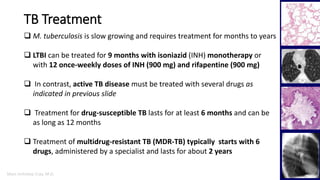 Marc Imhotep Cray, M.D.
TB Treatment
 M. tuberculosis is slow growing and requires treatment for months to years
 LTBI can be treated for 9 months with isoniazid (INH) monotherapy or
with 12 once-weekly doses of INH (900 mg) and rifapentine (900 mg)
 In contrast, active TB disease must be treated with several drugs as
indicated in previous slide
 Treatment for drug-susceptible TB lasts for at least 6 months and can be
as long as 12 months
 Treatment of multidrug-resistant TB (MDR-TB) typically starts with 6
drugs, administered by a specialist and lasts for about 2 years
 