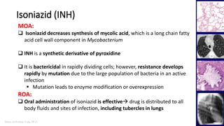 Marc Imhotep Cray, M.D.
Isoniazid (INH)
16
MOA:
 Isoniazid decreases synthesis of mycolic acid, which is a long chain fatty
acid cell wall component in Mycobacterium
 INH is a synthetic derivative of pyroxidine
 It is bactericidal in rapidly dividing cells; however, resistance develops
rapidly by mutation due to the large population of bacteria in an active
infection
 Mutation leads to enzyme modification or overexpression
ROA:
 Oral administration of isoniazid is effective drug is distributed to all
body fluids and sites of infection, including tubercles in lungs
 