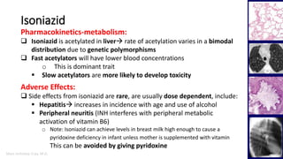Marc Imhotep Cray, M.D.
Isoniazid
17
Pharmacokinetics-metabolism:
 Isoniazid is acetylated in liver rate of acetylation varies in a bimodal
distribution due to genetic polymorphisms
 Fast acetylators will have lower blood concentrations
o This is dominant trait
 Slow acetylators are more likely to develop toxicity
Adverse Effects:
 Side effects from isoniazid are rare, are usually dose dependent, include:
 Hepatitis increases in incidence with age and use of alcohol
 Peripheral neuritis (INH interferes with peripheral metabolic
activation of vitamin B6)
o Note: Isoniazid can achieve levels in breast milk high enough to cause a
pyridoxine deficiency in infant unless mother is supplemented with vitamin
This can be avoided by giving pyridoxine
 