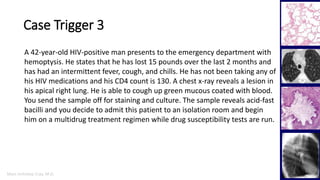 Marc Imhotep Cray, M.D.
Case Trigger 3
2
A 42-year-old HIV-positive man presents to the emergency department with
hemoptysis. He states that he has lost 15 pounds over the last 2 months and
has had an intermittent fever, cough, and chills. He has not been taking any of
his HIV medications and his CD4 count is 130. A chest x-ray reveals a lesion in
his apical right lung. He is able to cough up green mucous coated with blood.
You send the sample off for staining and culture. The sample reveals acid-fast
bacilli and you decide to admit this patient to an isolation room and begin
him on a multidrug treatment regimen while drug susceptibility tests are run.
 
