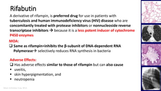 Marc Imhotep Cray, M.D.
Rifabutin
21
Adverse Effects:
 Has adverse effects similar to those of rifampin but can also cause
 uveitis,
 skin hyperpigmentation, and
 neutropenia
MOA:
 Same as rifampin=inhibits the β-subunit of DNA-dependent RNA
Polymerase selectively reduces RNA synthesis in bacteria
A derivative of rifampin, is preferred drug for use in patients with
tuberculosis and human immunodeficiency virus (HIV) disease who are
concomitantly treated with protease inhibitors or nonnucleoside reverse
transcriptase inhibitors  because it is a less potent inducer of cytochrome
P450 enzymes
 