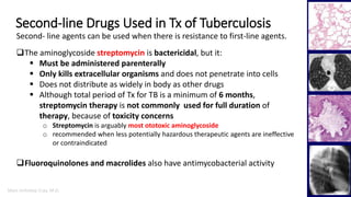 Marc Imhotep Cray, M.D.
Second-line Drugs Used in Tx of Tuberculosis
24
The aminoglycoside streptomycin is bactericidal, but it:
 Must be administered parenterally
 Only kills extracellular organisms and does not penetrate into cells
 Does not distribute as widely in body as other drugs
 Although total period of Tx for TB is a minimum of 6 months,
streptomycin therapy is not commonly used for full duration of
therapy, because of toxicity concerns
o Streptomycin is arguably most ototoxic aminoglycoside
o recommended when less potentially hazardous therapeutic agents are ineffective
or contraindicated
Fluoroquinolones and macrolides also have antimycobacterial activity
Second- line agents can be used when there is resistance to first-line agents.
 