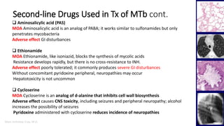 Marc Imhotep Cray, M.D.
Second-line Drugs Used in Tx of MTb cont.
25
 Aminosalicylic acid (PAS)
MOA Aminosalicylic acid is an analog of PABA; it works similar to sulfonamides but only
penetrates mycobacteria
Adverse effect GI disturbances
 Ethionamide
MOA Ethionamide, like isoniazid, blocks the synthesis of mycolic acids
Resistance develops rapidly, but there is no cross-resistance to INH.
Adverse effect poorly tolerated; it commonly produces severe GI disturbances
Without concomitant pyridoxine peripheral, neuropathies may occur
Hepatotoxicity is not uncommon
 Cycloserine
MOA Cycloserine is an analog of d-alanine that inhibits cell wall biosynthesis
Adverse effect causes CNS toxicity, including seizures and peripheral neuropathy; alcohol
increases the possibility of seizures
Pyridoxine administered with cycloserine reduces incidence of neuropathies
 