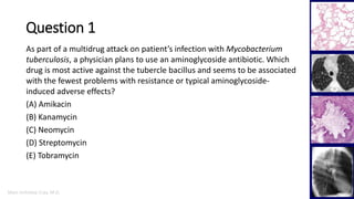 Marc Imhotep Cray, M.D.
Question 1
27
As part of a multidrug attack on patient’s infection with Mycobacterium
tuberculosis, a physician plans to use an aminoglycoside antibiotic. Which
drug is most active against the tubercle bacillus and seems to be associated
with the fewest problems with resistance or typical aminoglycoside-
induced adverse effects?
(A) Amikacin
(B) Kanamycin
(C) Neomycin
(D) Streptomycin
(E) Tobramycin
 