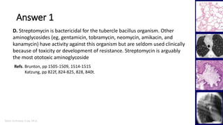 Marc Imhotep Cray, M.D.
Answer 1
28
D. Streptomycin is bactericidal for the tubercle bacillus organism. Other
aminoglycosides (eg, gentamicin, tobramycin, neomycin, amikacin, and
kanamycin) have activity against this organism but are seldom used clinically
because of toxicity or development of resistance. Streptomycin is arguably
the most ototoxic aminoglycoside
Refs. Brunton, pp 1505-1509, 1514-1515
Katzung, pp 822f, 824-825, 828, 840t.
 