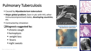 Marc Imhotep Cray, M.D.
Pulmonary Tuberculosis
3
 Caused by Mycobacterium tuberculosis
 Major global problem; Seen in pts with HIV, other
immunocompromised states, developing countries,
etc.
 Contracted by inhalation
Diagnosis suggested by:
 chronic cough
 hemoptysis
 weight loss
 fevers
 night sweats
M. tuberculosis bacterial colonies
Scanning electron micrograph of
Mycobacterium tuberculosis
 