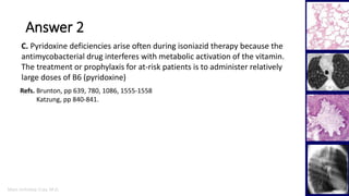 Marc Imhotep Cray, M.D.
Answer 2
30
C. Pyridoxine deficiencies arise often during isoniazid therapy because the
antimycobacterial drug interferes with metabolic activation of the vitamin.
The treatment or prophylaxis for at-risk patients is to administer relatively
large doses of B6 (pyridoxine)
Refs. Brunton, pp 639, 780, 1086, 1555-1558
Katzung, pp 840-841.
 
