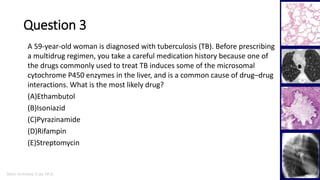 Marc Imhotep Cray, M.D.
Question 3
31
A 59-year-old woman is diagnosed with tuberculosis (TB). Before prescribing
a multidrug regimen, you take a careful medication history because one of
the drugs commonly used to treat TB induces some of the microsomal
cytochrome P450 enzymes in the liver, and is a common cause of drug–drug
interactions. What is the most likely drug?
(A)Ethambutol
(B)Isoniazid
(C)Pyrazinamide
(D)Rifampin
(E)Streptomycin
 