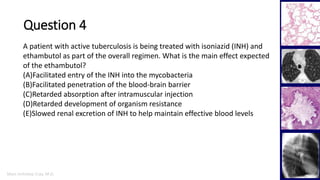 Marc Imhotep Cray, M.D.
Question 4
33
A patient with active tuberculosis is being treated with isoniazid (INH) and
ethambutol as part of the overall regimen. What is the main effect expected
of the ethambutol?
(A)Facilitated entry of the INH into the mycobacteria
(B)Facilitated penetration of the blood-brain barrier
(C)Retarded absorption after intramuscular injection
(D)Retarded development of organism resistance
(E)Slowed renal excretion of INH to help maintain effective blood levels
 